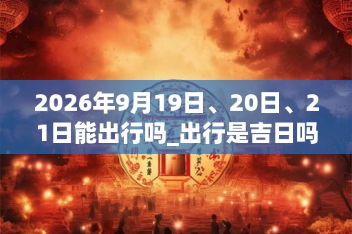 2026年9月19日、20日、21日能出行吗_出行是吉日吗 2026年9月19日、20日、21日能出行吗_出行是吉日吗