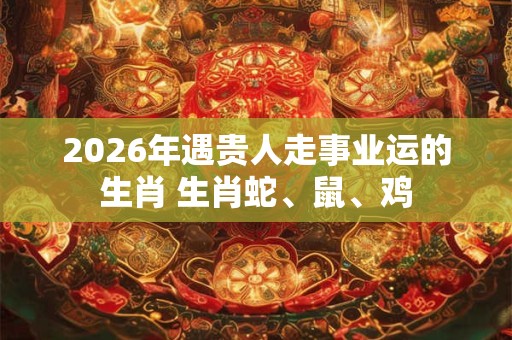 2026年遇贵人走事业运的生肖 生肖蛇、鼠、鸡