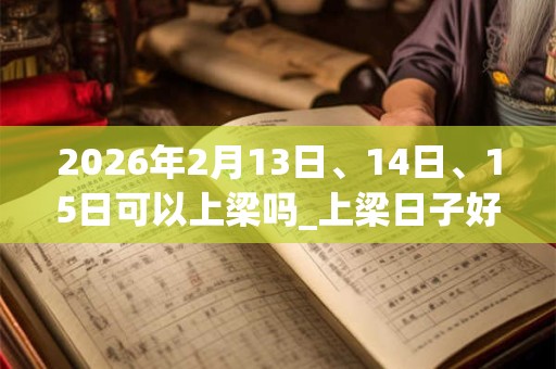 2026年2月13日、14日、15日可以上梁吗_上梁日子好吗