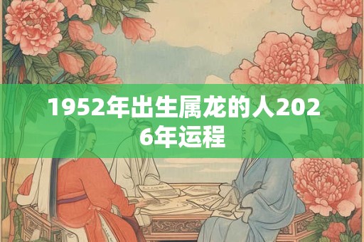 1952年出生属龙的人2026年运程 1952年出生属龙的人2026年运程