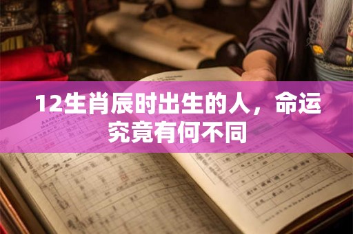 12生肖辰时出生的人，命运究竟有何不同