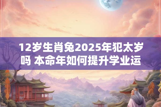 12岁生肖兔2025年犯太岁吗 本命年如何提升学业运