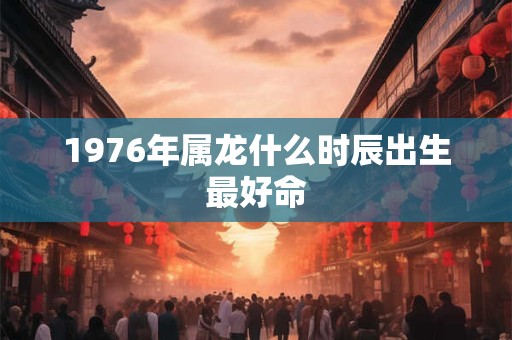 1976年属龙什么时辰出生最好命