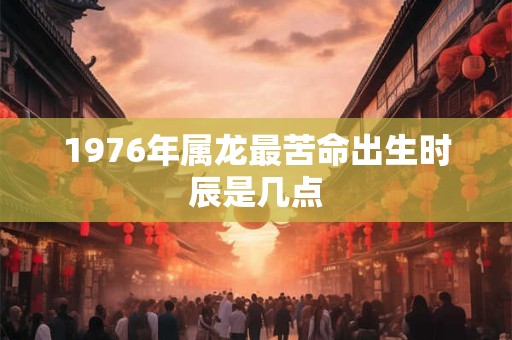 1976年属龙最苦命出生时辰是几点