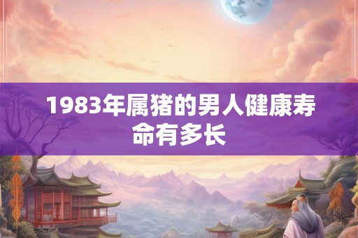 1983年属猪的男人健康寿命有多长