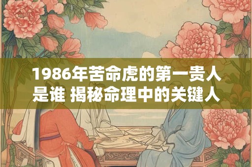 1986年苦命虎的第一贵人是谁 揭秘命理中的关键人物