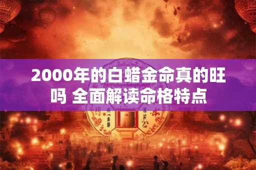 2000年的白蜡金命真的旺吗 全面解读命格特点 2000年的白蜡金命真的旺吗 全面解读命格特点