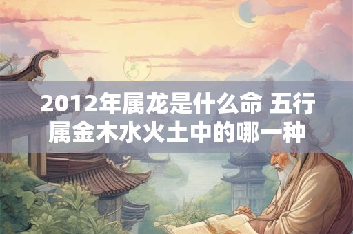 2012年属龙是什么命 五行属金木水火土中的哪一种