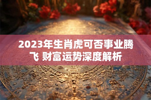 2023年生肖虎可否事业腾飞 财富运势深度解析