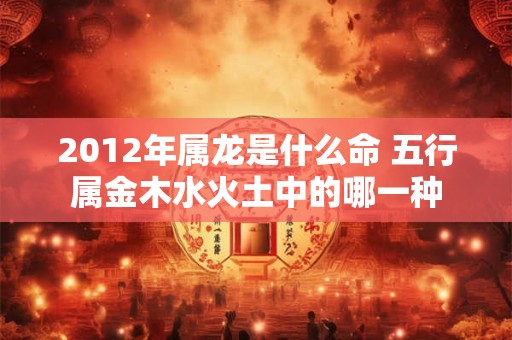 2012年属龙是什么命 五行属金木水火土中的哪一种