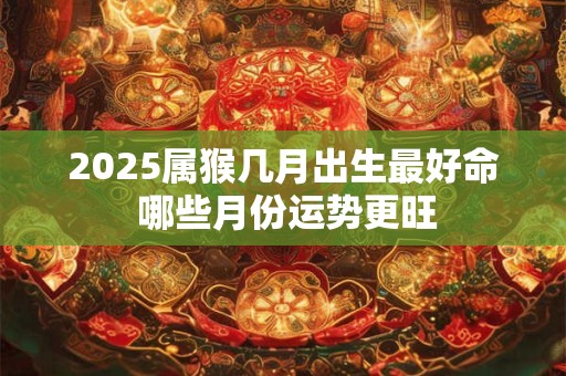 2025属猴几月出生最好命 哪些月份运势更旺