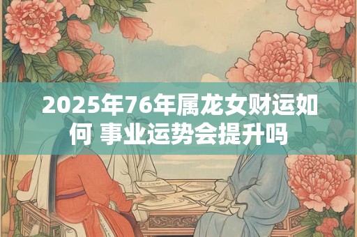 2025年76年属龙女财运如何 事业运势会提升吗