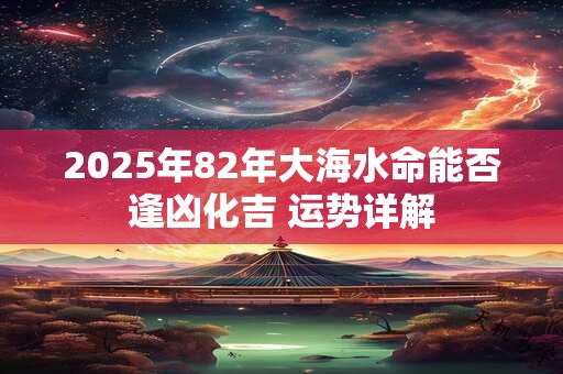 2025年82年大海水命能否逢凶化吉 运势详解