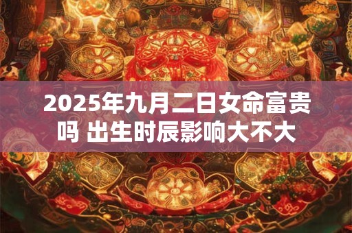 2025年九月二日女命富贵吗 出生时辰影响大不大