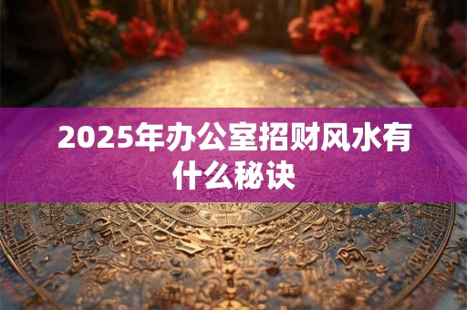 2025年办公室招财风水有什么秘诀