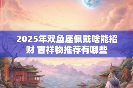 2025年双鱼座佩戴啥能招财 吉祥物推荐有哪些