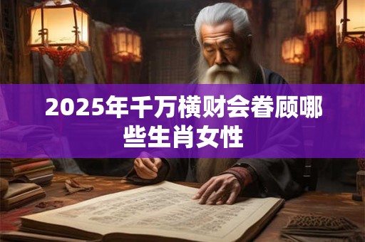 2025年千万横财会眷顾哪些生肖女性