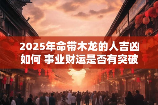 2025年命带木龙的人吉凶如何 事业财运是否有突破