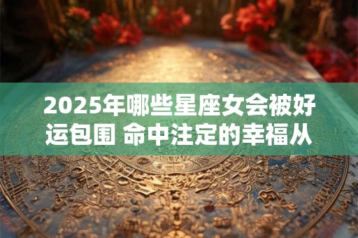 2025年哪些星座女会被好运包围 命中注定的幸福从何而来