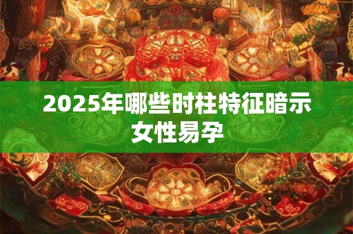 2025年哪些时柱特征暗示女性易孕