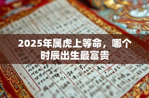2025年属虎上等命，哪个时辰出生最富贵
