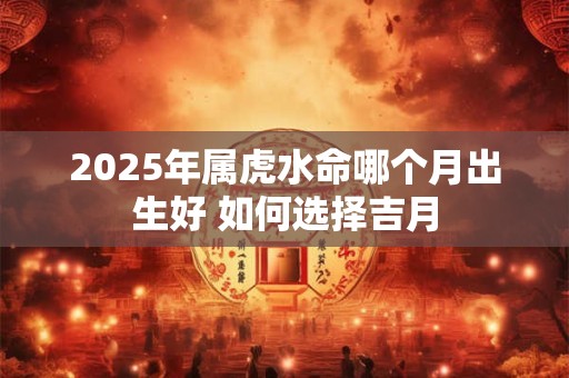 2025年属虎水命哪个月出生好 如何选择吉月