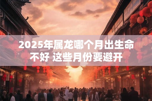 2025年属龙哪个月出生命不好 这些月份要避开
