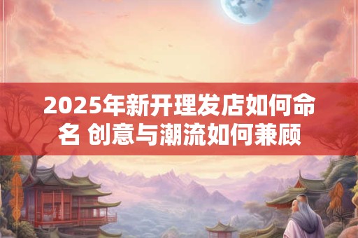 2025年新开理发店如何命名 创意与潮流如何兼顾
