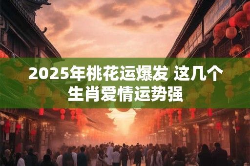 2025年桃花运爆发 这几个生肖爱情运势强