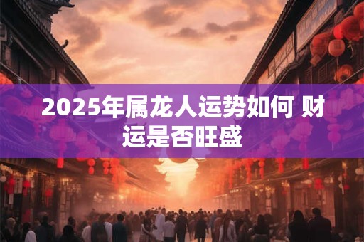 2025年属龙人运势如何 财运是否旺盛