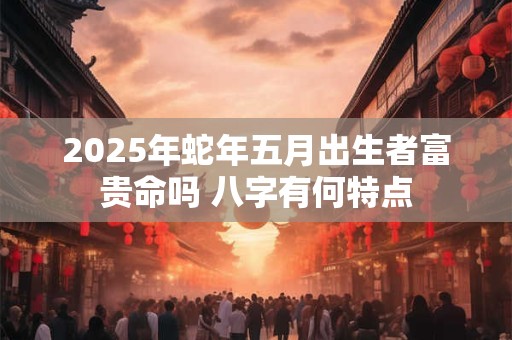 2025年蛇年五月出生者富贵命吗 八字有何特点