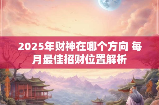 2025年财神在哪个方向 每月最佳招财位置解析