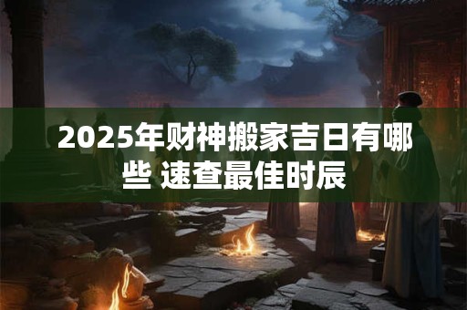 2025年财神搬家吉日有哪些 速查最佳时辰