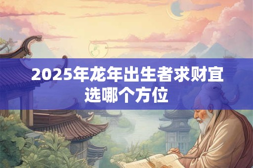 详细阅读:2025年龙年出生者求财宜选哪个方位 2025年龙年出生者求财宜选哪个方位