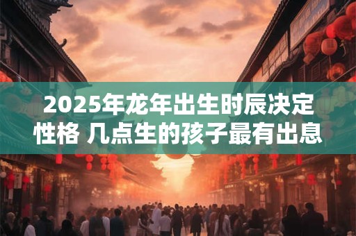 2025年龙年出生时辰决定性格 几点生的孩子最有出息