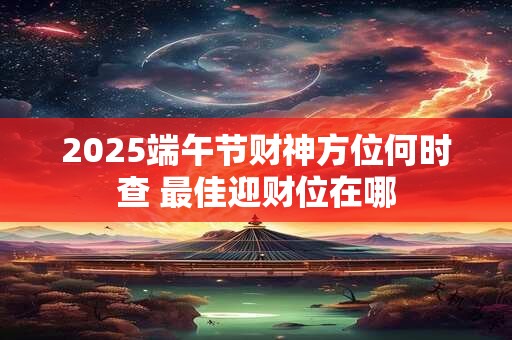 2025端午节财神方位何时查 最佳迎财位在哪