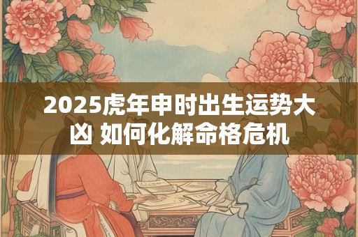 2025虎年申时出生运势大凶 如何化解命格危机