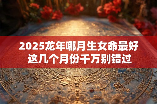 2025龙年哪月生女命最好 这几个月份千万别错过