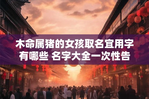木命属猪的女孩取名宜用字有哪些 名字大全一次性告诉你