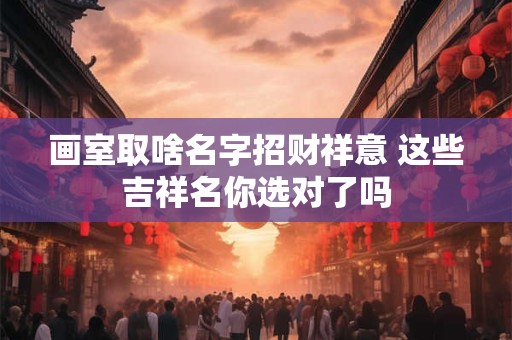 画室取啥名字招财祥意 这些吉祥名你选对了吗
