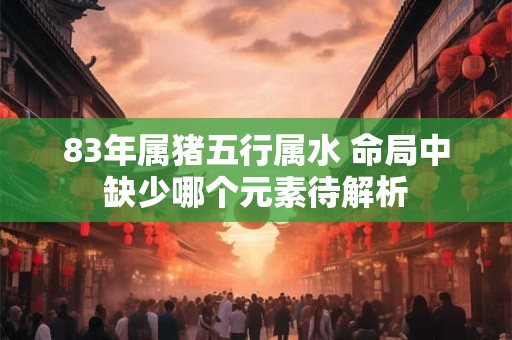 83年属猪五行属水 命局中缺少哪个元素待解析 83年属猪五行属水 命局中缺少哪个元素待解析