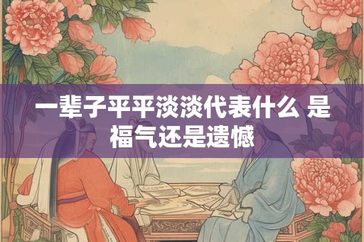 一辈子平平淡淡代表什么 是福气还是遗憾