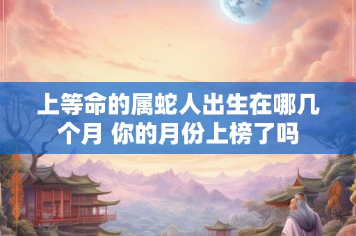 上等命的属蛇人出生在哪几个月 你的月份上榜了吗