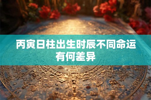 丙寅日柱出生时辰不同命运有何差异
