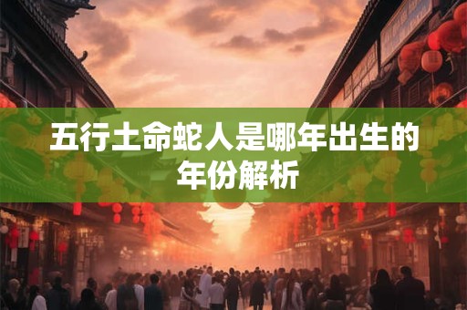 五行土命蛇人是哪年出生的 年份解析