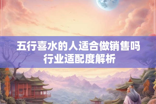 五行喜水的人适合做销售吗 行业适配度解析 五行喜水的人适合做销售吗 行业适配度解析