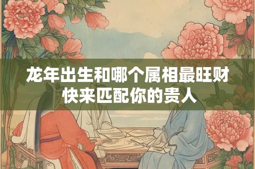 龙年出生和哪个属相最旺财 快来匹配你的贵人