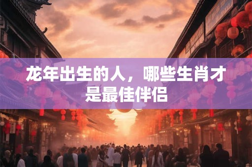 龙年出生的人，哪些生肖才是最佳伴侣