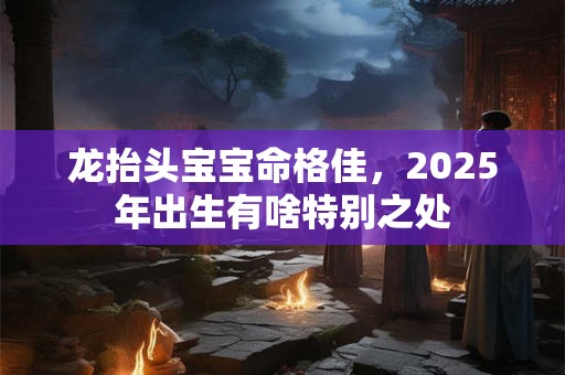 龙抬头宝宝命格佳，2025年出生有啥特别之处