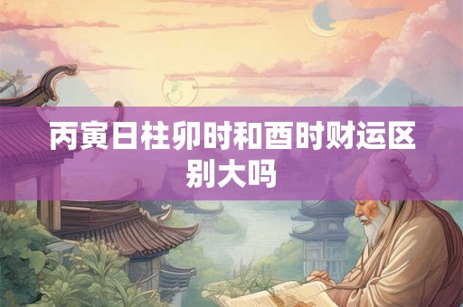 丙寅日柱卯时和酉时财运区别大吗